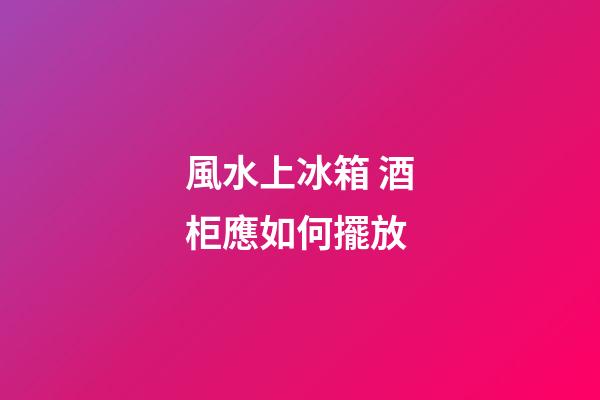 風水上冰箱 酒柜應如何擺放